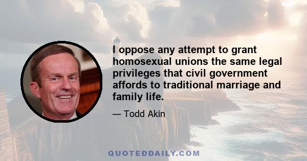 I oppose any attempt to grant homosexual unions the same legal privileges that civil government affords to traditional marriage and family life.