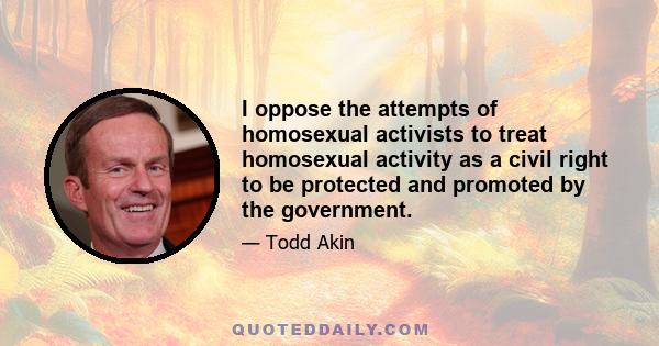 I oppose the attempts of homosexual activists to treat homosexual activity as a civil right to be protected and promoted by the government.