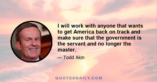 I will work with anyone that wants to get America back on track and make sure that the government is the servant and no longer the master.