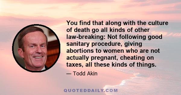 You find that along with the culture of death go all kinds of other law-breaking: Not following good sanitary procedure, giving abortions to women who are not actually pregnant, cheating on taxes, all these kinds of