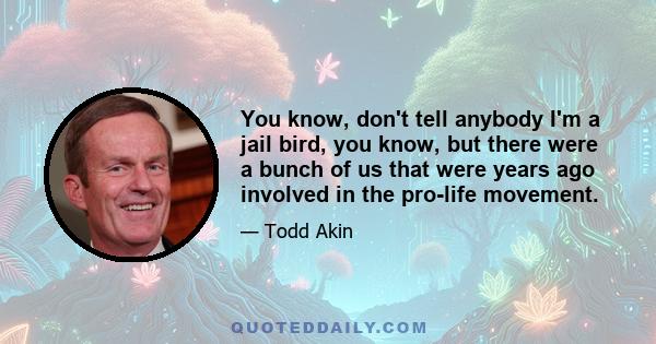 You know, don't tell anybody I'm a jail bird, you know, but there were a bunch of us that were years ago involved in the pro-life movement.