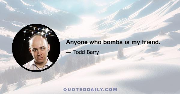 Anyone who bombs is my friend.