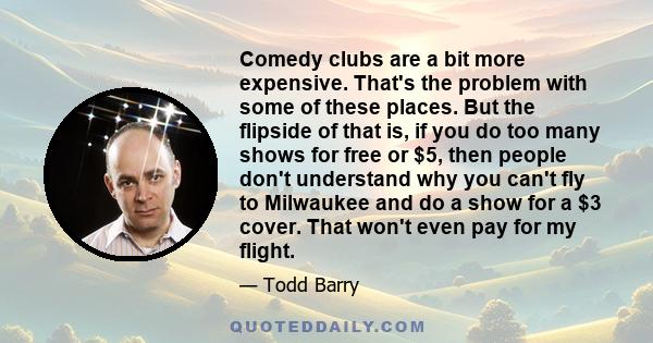 Comedy clubs are a bit more expensive. That's the problem with some of these places. But the flipside of that is, if you do too many shows for free or $5, then people don't understand why you can't fly to Milwaukee and