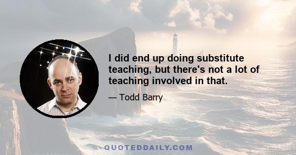 I did end up doing substitute teaching, but there's not a lot of teaching involved in that.