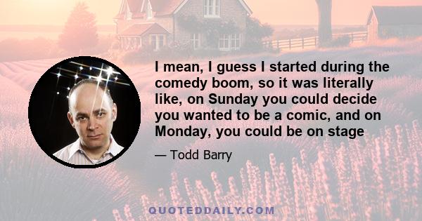 I mean, I guess I started during the comedy boom, so it was literally like, on Sunday you could decide you wanted to be a comic, and on Monday, you could be on stage