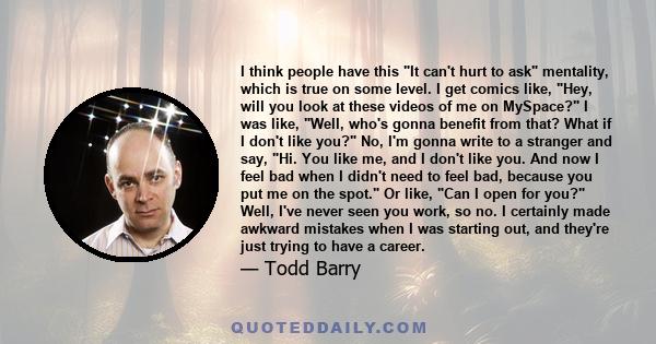 I think people have this It can't hurt to ask mentality, which is true on some level. I get comics like, Hey, will you look at these videos of me on MySpace? I was like, Well, who's gonna benefit from that? What if I