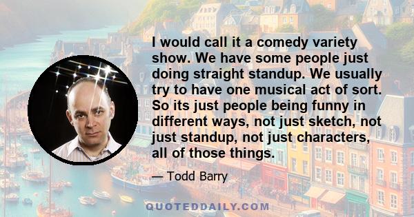 I would call it a comedy variety show. We have some people just doing straight standup. We usually try to have one musical act of sort. So its just people being funny in different ways, not just sketch, not just