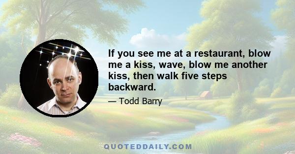 If you see me at a restaurant, blow me a kiss, wave, blow me another kiss, then walk five steps backward.