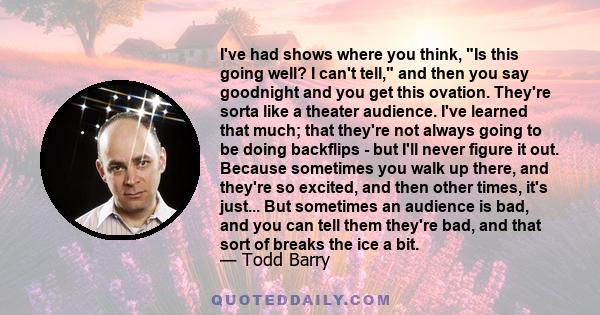 I've had shows where you think, Is this going well? I can't tell, and then you say goodnight and you get this ovation. They're sorta like a theater audience. I've learned that much; that they're not always going to be