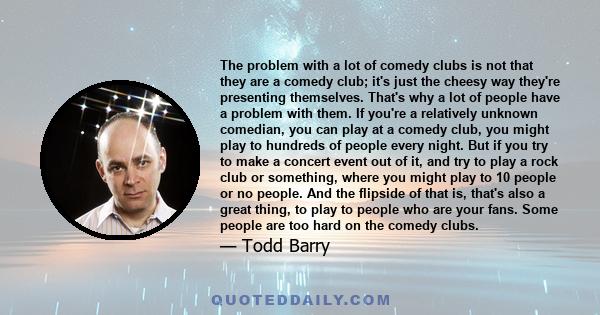 The problem with a lot of comedy clubs is not that they are a comedy club; it's just the cheesy way they're presenting themselves. That's why a lot of people have a problem with them. If you're a relatively unknown