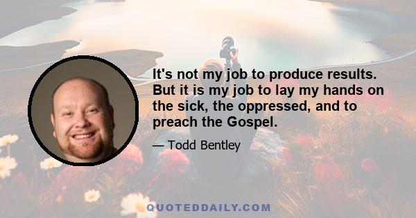 It's not my job to produce results. But it is my job to lay my hands on the sick, the oppressed, and to preach the Gospel.