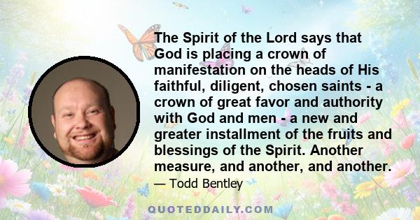 The Spirit of the Lord says that God is placing a crown of manifestation on the heads of His faithful, diligent, chosen saints - a crown of great favor and authority with God and men - a new and greater installment of