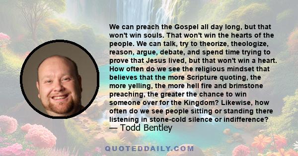 We can preach the Gospel all day long, but that won't win souls. That won't win the hearts of the people. We can talk, try to theorize, theologize, reason, argue, debate, and spend time trying to prove that Jesus lived, 