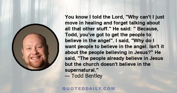 You know I told the Lord, Why can't I just move in healing and forget talking about all that other stuff. He said:  Because, Todd, you've got to get the people to believe in the angel. I said, Why do I want people to