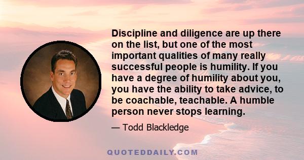 Discipline and diligence are up there on the list, but one of the most important qualities of many really successful people is humility. If you have a degree of humility about you, you have the ability to take advice,