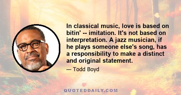 In classical music, love is based on bitin' -- imitation. It's not based on interpretation. A jazz musician, if he plays someone else's song, has a responsibility to make a distinct and original statement.