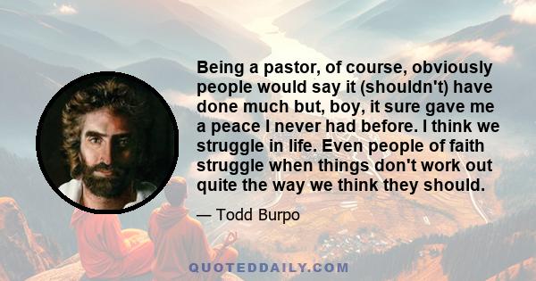 Being a pastor, of course, obviously people would say it (shouldn't) have done much but, boy, it sure gave me a peace I never had before. I think we struggle in life. Even people of faith struggle when things don't work 