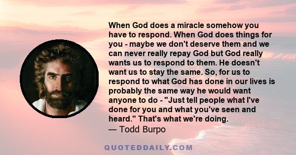 When God does a miracle somehow you have to respond. When God does things for you - maybe we don't deserve them and we can never really repay God but God really wants us to respond to them. He doesn't want us to stay