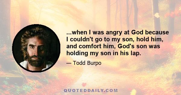 ...when I was angry at God because I couldn't go to my son, hold him, and comfort him, God's son was holding my son in his lap.