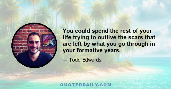 You could spend the rest of your life trying to outlive the scars that are left by what you go through in your formative years.