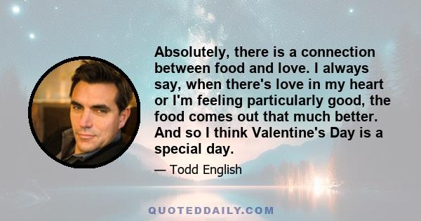 Absolutely, there is a connection between food and love. I always say, when there's love in my heart or I'm feeling particularly good, the food comes out that much better. And so I think Valentine's Day is a special day.