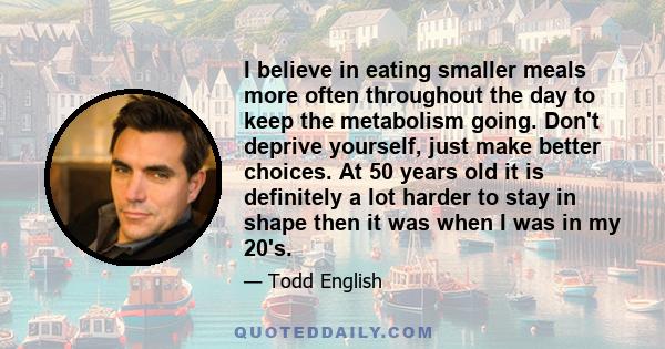 I believe in eating smaller meals more often throughout the day to keep the metabolism going. Don't deprive yourself, just make better choices. At 50 years old it is definitely a lot harder to stay in shape then it was