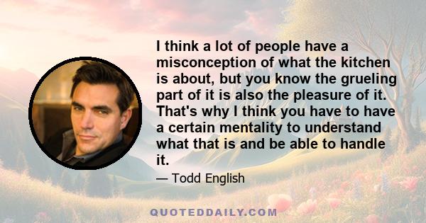 I think a lot of people have a misconception of what the kitchen is about, but you know the grueling part of it is also the pleasure of it. That's why I think you have to have a certain mentality to understand what that 