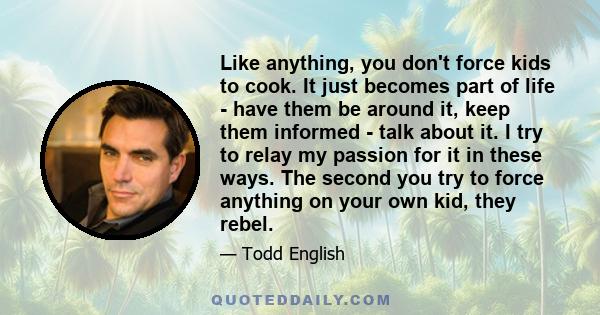 Like anything, you don't force kids to cook. It just becomes part of life - have them be around it, keep them informed - talk about it. I try to relay my passion for it in these ways. The second you try to force