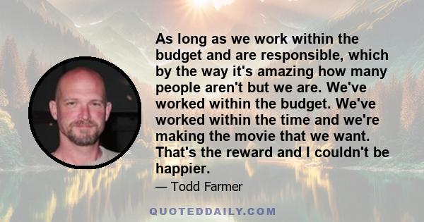 As long as we work within the budget and are responsible, which by the way it's amazing how many people aren't but we are. We've worked within the budget. We've worked within the time and we're making the movie that we