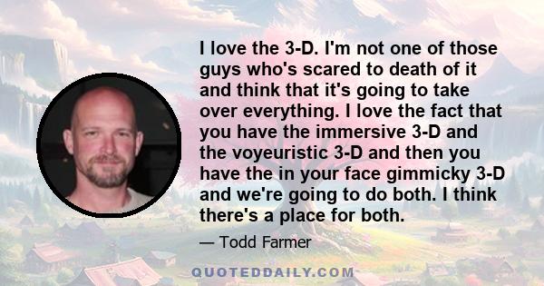 I love the 3-D. I'm not one of those guys who's scared to death of it and think that it's going to take over everything. I love the fact that you have the immersive 3-D and the voyeuristic 3-D and then you have the in