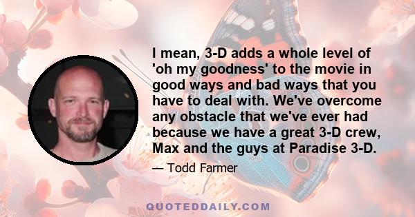 I mean, 3-D adds a whole level of 'oh my goodness' to the movie in good ways and bad ways that you have to deal with. We've overcome any obstacle that we've ever had because we have a great 3-D crew, Max and the guys at 