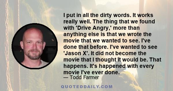 I put in all the dirty words. It works really well. The thing that we found with 'Drive Angry,' more than anything else is that we wrote the movie that we wanted to see. I've done that before. I've wanted to see 'Jason