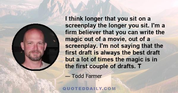 I think longer that you sit on a screenplay the longer you sit. I'm a firm believer that you can write the magic out of a movie, out of a screenplay. I'm not saying that the first draft is always the best draft but a