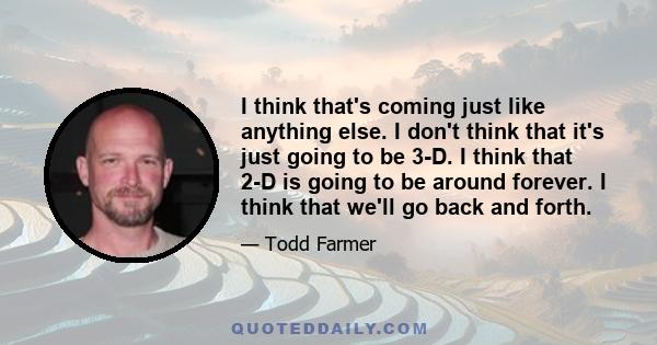 I think that's coming just like anything else. I don't think that it's just going to be 3-D. I think that 2-D is going to be around forever. I think that we'll go back and forth.