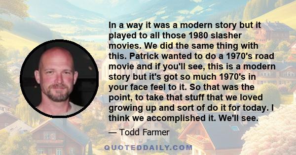 In a way it was a modern story but it played to all those 1980 slasher movies. We did the same thing with this. Patrick wanted to do a 1970's road movie and if you'll see, this is a modern story but it's got so much