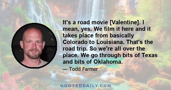 It's a road movie [Valentine]. I mean, yes. We film it here and it takes place from basically Colorado to Louisiana. That's the road trip. So we're all over the place. We go through bits of Texas and bits of Oklahoma.