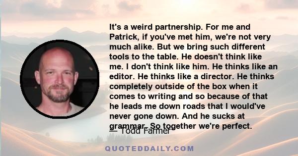 It's a weird partnership. For me and Patrick, if you've met him, we're not very much alike. But we bring such different tools to the table. He doesn't think like me. I don't think like him. He thinks like an editor. He