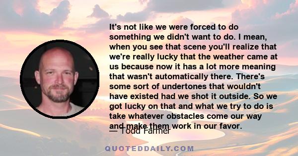 It's not like we were forced to do something we didn't want to do. I mean, when you see that scene you'll realize that we're really lucky that the weather came at us because now it has a lot more meaning that wasn't