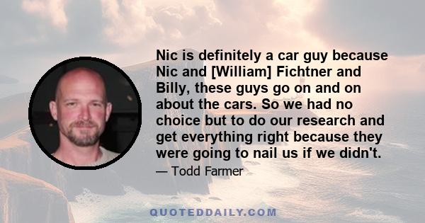 Nic is definitely a car guy because Nic and [William] Fichtner and Billy, these guys go on and on about the cars. So we had no choice but to do our research and get everything right because they were going to nail us if 