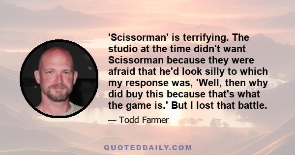 'Scissorman' is terrifying. The studio at the time didn't want Scissorman because they were afraid that he'd look silly to which my response was, 'Well, then why did buy this because that's what the game is.' But I lost 