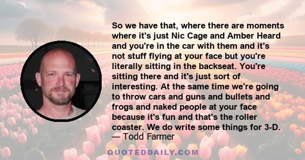 So we have that, where there are moments where it's just Nic Cage and Amber Heard and you're in the car with them and it's not stuff flying at your face but you're literally sitting in the backseat. You're sitting there 