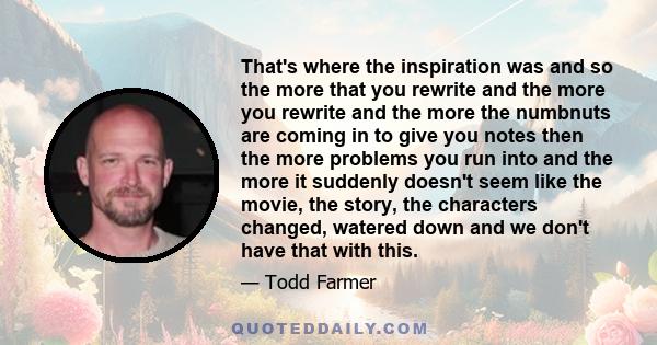 That's where the inspiration was and so the more that you rewrite and the more you rewrite and the more the numbnuts are coming in to give you notes then the more problems you run into and the more it suddenly doesn't