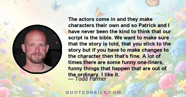 The actors come in and they make characters their own and so Patrick and I have never been the kind to think that our script is the bible. We want to make sure that the story is told, that you stick to the story but if