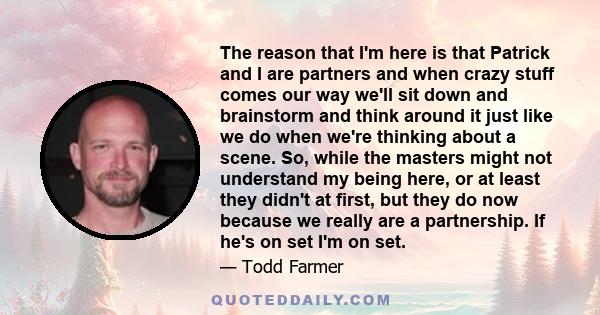 The reason that I'm here is that Patrick and I are partners and when crazy stuff comes our way we'll sit down and brainstorm and think around it just like we do when we're thinking about a scene. So, while the masters