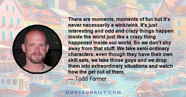 There are moments, moments of fun but it's never necessarily a wink/wink. It's just interesting and odd and crazy things happen inside the world just like a crazy thing happened inside our world. So we don't shy away