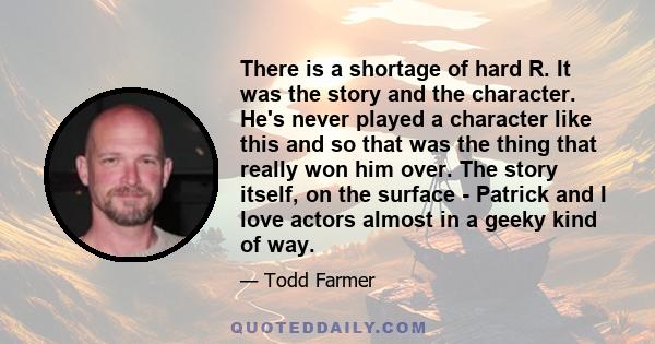 There is a shortage of hard R. It was the story and the character. He's never played a character like this and so that was the thing that really won him over. The story itself, on the surface - Patrick and I love actors 