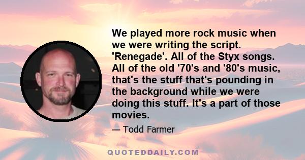 We played more rock music when we were writing the script. 'Renegade'. All of the Styx songs. All of the old '70's and '80's music, that's the stuff that's pounding in the background while we were doing this stuff. It's 