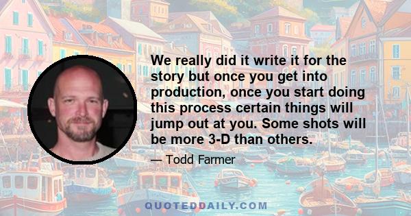 We really did it write it for the story but once you get into production, once you start doing this process certain things will jump out at you. Some shots will be more 3-D than others.