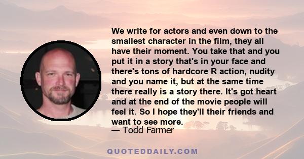 We write for actors and even down to the smallest character in the film, they all have their moment. You take that and you put it in a story that's in your face and there's tons of hardcore R action, nudity and you name 