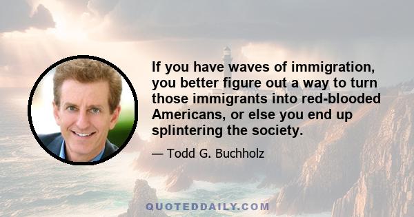 If you have waves of immigration, you better figure out a way to turn those immigrants into red-blooded Americans, or else you end up splintering the society.